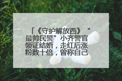 《守护解放西》“最帅民警”小齐警官领证结婚，走红后涨粉数十倍，曾称自己只是普通人