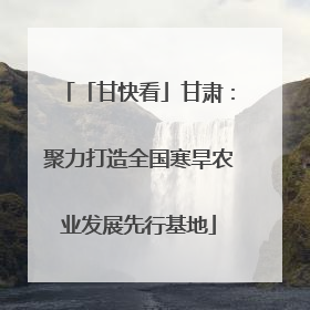 「甘快看」甘肃：聚力打造全国寒旱农业发展先行基地