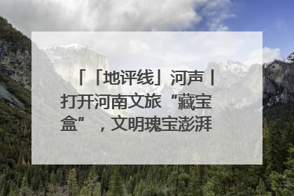 「地评线」河声丨打开河南文旅“藏宝盒”，文明瑰宝澎湃发展“豫动能”