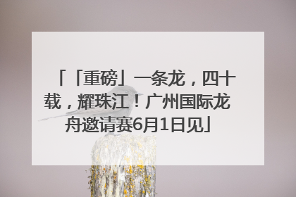「重磅」一条龙，四十载，耀珠江！广州国际龙舟邀请赛6月1日见