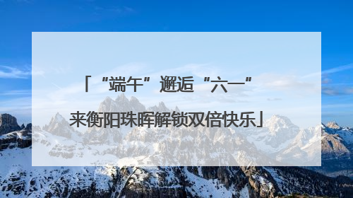 “端午”邂逅“六一” 来衡阳珠晖解锁双倍快乐