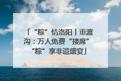 “粽”情洛阳丨重渡沟：万人免费“搂席” “粽”享非遗盛宴