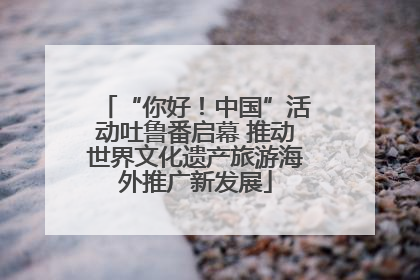 “你好！中国”活动吐鲁番启幕 推动世界文化遗产旅游海外推广新发展