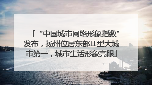“中国城市网络形象指数”发布，扬州位居东部Ⅱ型大城市第一，城市生活形象亮眼