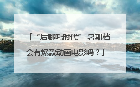 “后哪吒时代” 暑期档会有爆款动画电影吗？