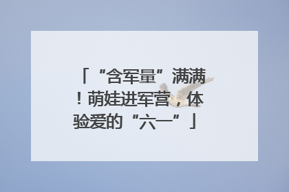 “含军量”满满！萌娃进军营，体验爱的“六一”