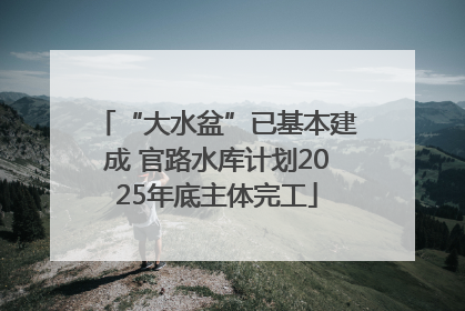 “大水盆”已基本建成 官路水库计划2025年底主体完工