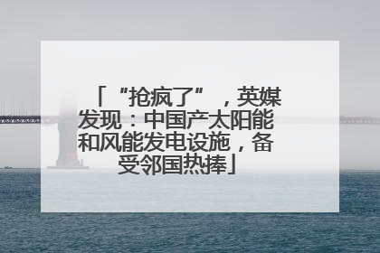 “抢疯了”，英媒发现：中国产太阳能和风能发电设施，备受邻国热捧