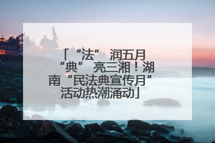 “法” 润五月 “典” 亮三湘！湖南“民法典宣传月”活动热潮涌动