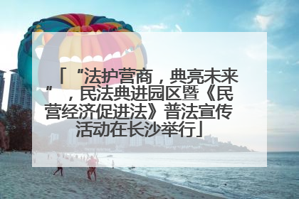 “法护营商，典亮未来”，民法典进园区暨《民营经济促进法》普法宣传活动在长沙举行