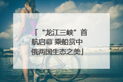 “龙江三峡”首航启幕 乘船赏中俄两国生态之美