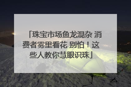 珠宝市场鱼龙混杂 消费者雾里看花 别怕！这些人教你慧眼识珠