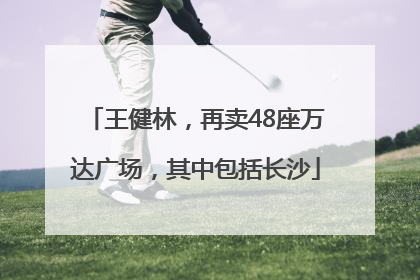 王健林，再卖48座万达广场，其中包括长沙