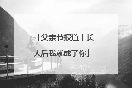 父亲节报道丨长大后我就成了你