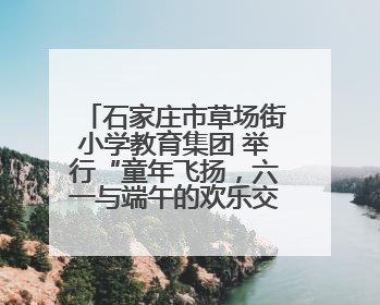 石家庄市草场街小学教育集团 举行“童年飞扬，六一与端午的欢乐交响”活动