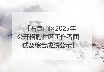 石景山区2025年公开招聘社区工作者面试及综合成绩公示