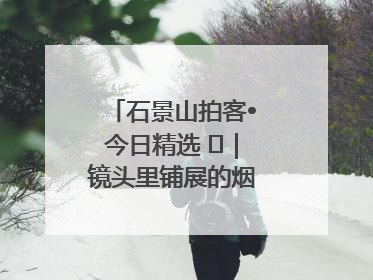 石景山拍客•今日精选 ㉓｜镜头里铺展的烟火画卷（上）