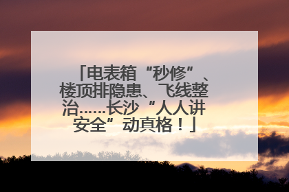 电表箱“秒修”、楼顶排隐患、飞线整治……长沙“人人讲安全”动真格！