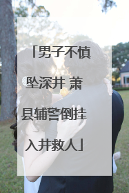 男子不慎坠深井 萧县辅警倒挂入井救人
