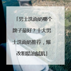 男士洗面奶哪个牌子最好？十大男士洗面奶推荐，爆改粗糙油腻肌