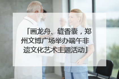 画龙舟、缝香囊，郑州文博广场举办端午非遗文化艺术主题活动