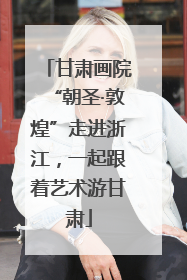 甘肃画院“朝圣·敦煌”走进浙江，一起跟着艺术游甘肃