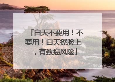 白天不要用！不要用！白天擦脸上，有致癌风险