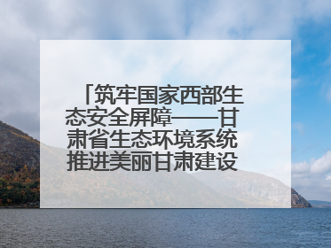 筑牢国家西部生态安全屏障——甘肃省生态环境系统推进美丽甘肃建设交出亮眼答卷