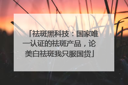 祛斑黑科技：国家唯一认证的祛斑产品，论美白祛斑我只服国货