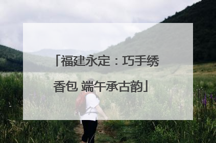 福建永定：巧手绣香包 端午承古韵