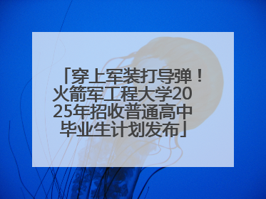 穿上军装打导弹！火箭军工程大学2025年招收普通高中毕业生计划发布