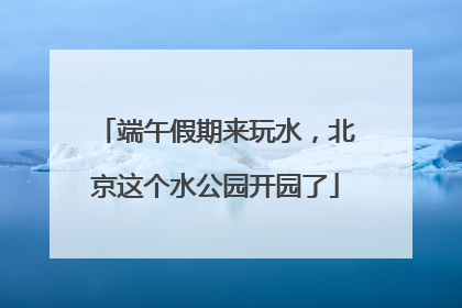 端午假期来玩水，北京这个水公园开园了