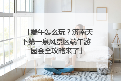 端午怎么玩？济南天下第一泉风景区端午游园会全攻略来了