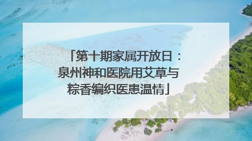第十期家属开放日：泉州神和医院用艾草与粽香编织医患温情