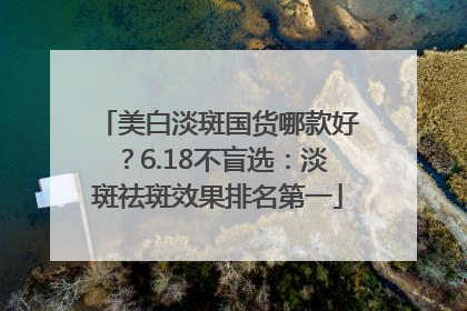 美白淡斑国货哪款好？6.18不盲选：淡斑祛斑效果排名第一