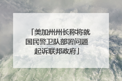 美加州州长称将就国民警卫队部署问题起诉联邦政府