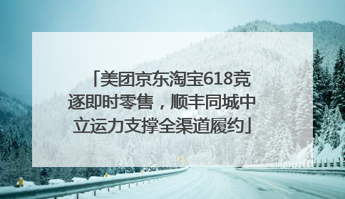 美团京东淘宝618竞逐即时零售，顺丰同城中立运力支撑全渠道履约