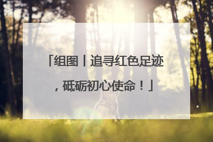 组图丨追寻红色足迹，砥砺初心使命！
