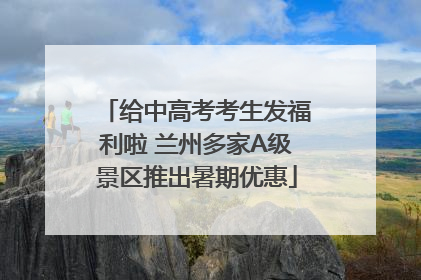 给中高考考生发福利啦 兰州多家A级景区推出暑期优惠