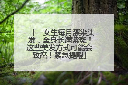一女生每月漂染头发，全身长满紫斑！这些美发方式可能会致癌！紧急提醒