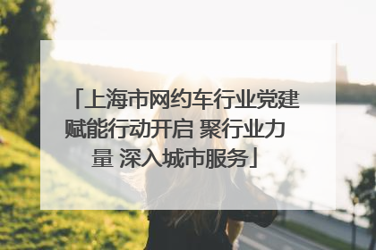 上海市网约车行业党建赋能行动开启 聚行业力量 深入城市服务