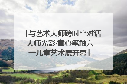 与艺术大师跨时空对话 大师光影·童心笔触六一儿童艺术展开幕