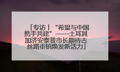 专访丨“希望与中国携手共建”——土耳其加济安泰普市长期待古丝路重镇焕发新活力