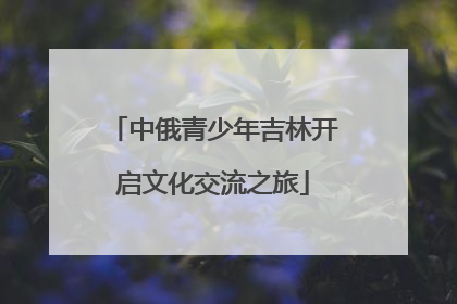 中俄青少年吉林开启文化交流之旅