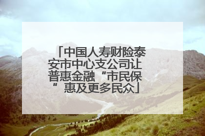 中国人寿财险泰安市中心支公司让普惠金融“市民保”惠及更多民众