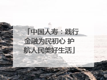 中国人寿：践行金融为民初心 护航人民美好生活