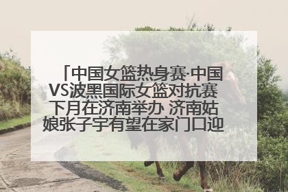 中国女篮热身赛·中国VS波黑国际女篮对抗赛下月在济南举办 济南姑娘张子宇有望在家门口迎来国家队首秀
