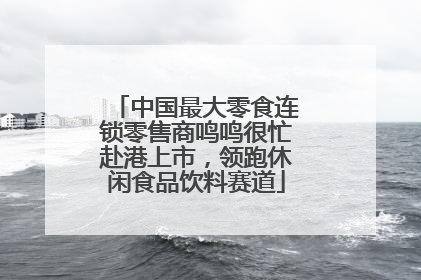中国最大零食连锁零售商鸣鸣很忙赴港上市，领跑休闲食品饮料赛道