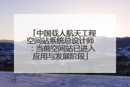 中国载人航天工程空间站系统总设计师：当前空间站已进入应用与发展阶段