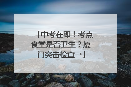 中考在即！考点食堂是否卫生？厦门突击检查→